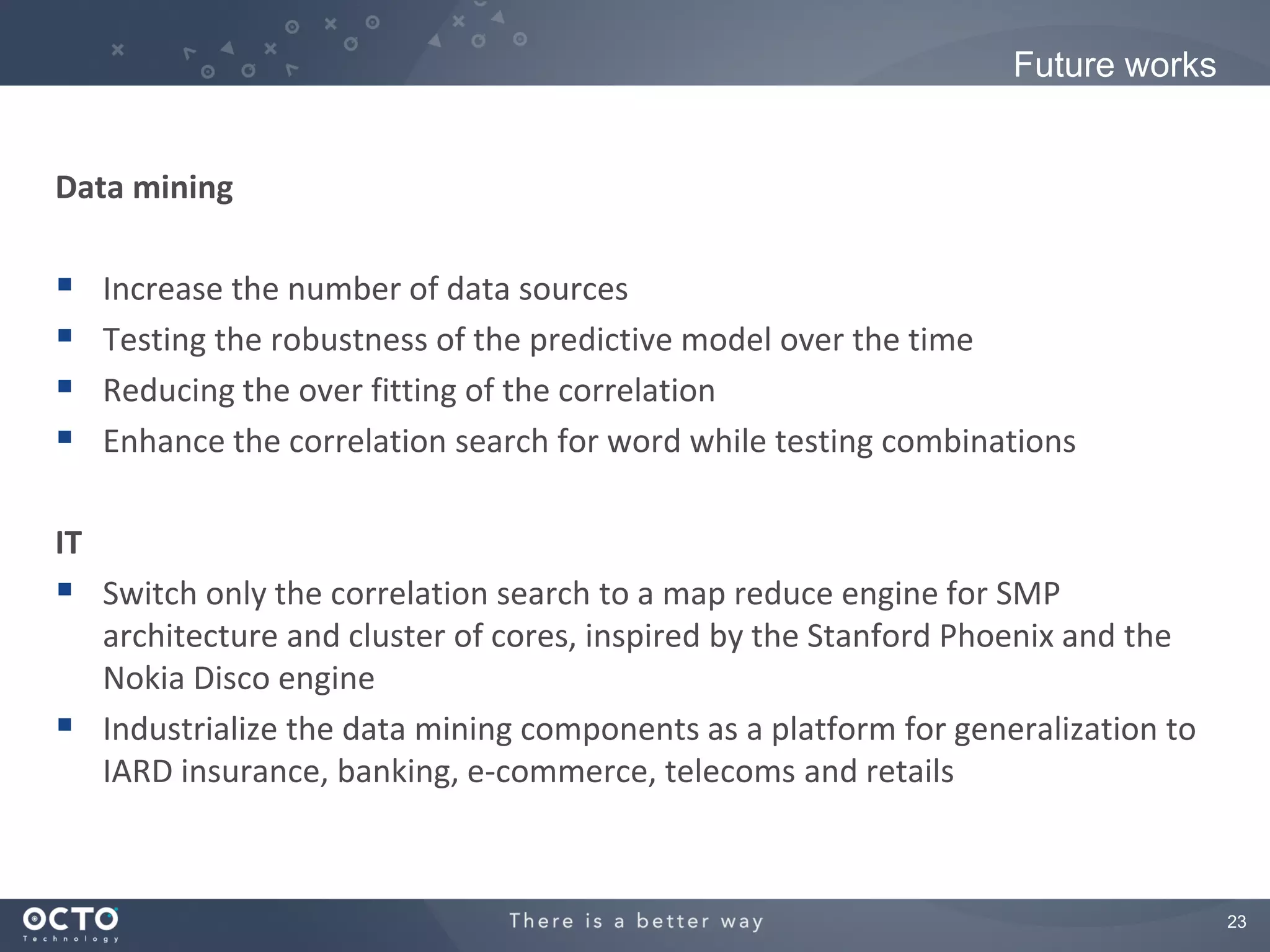 Future works


Data mining

    Increase the number of data sources
    Testing the robustness of the predictive model over the time
    Reducing the over fitting of the correlation
    Enhance the correlation search for word while testing combinations

IT
 Switch only the correlation search to a map reduce engine for SMP
  architecture and cluster of cores, inspired by the Stanford Phoenix and the
  Nokia Disco engine
 Industrialize the data mining components as a platform for generalization to
  IARD insurance, banking, e-commerce, telecoms and retails



                                                                                 23
 