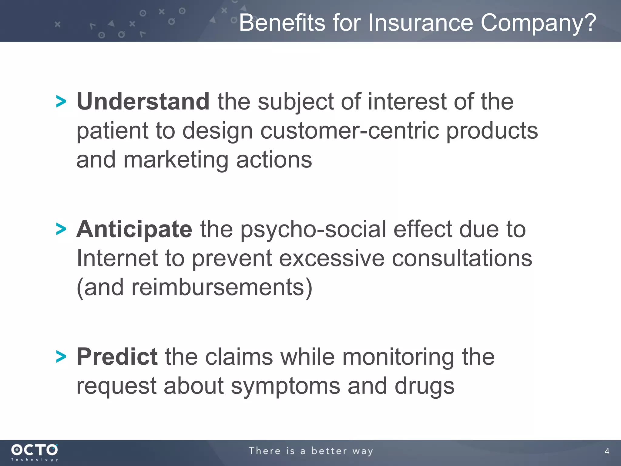 Benefits for Insurance Company?


Understand the subject of interest of the
patient to design customer-centric products
and marketing actions

Anticipate the psycho-social effect due to
Internet to prevent excessive consultations
(and reimbursements)

Predict the claims while monitoring the
request about symptoms and drugs

                                                 4
 