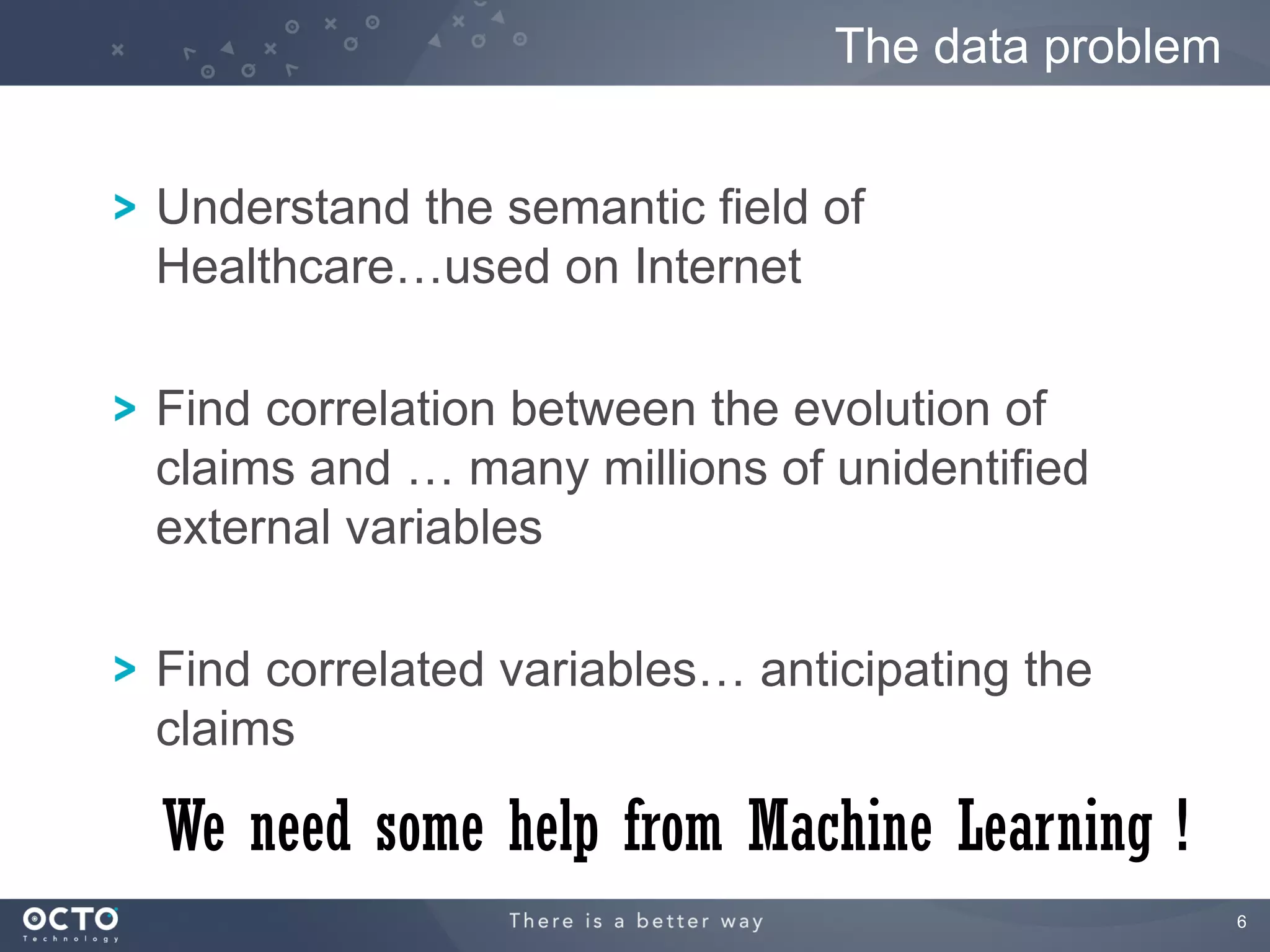 The data problem


Understand the semantic field of
Healthcare…used on Internet

Find correlation between the evolution of
claims and … many millions of unidentified
external variables

Find correlated variables… anticipating the
claims

We need some help from Machine Learning !
                                                  6
 
