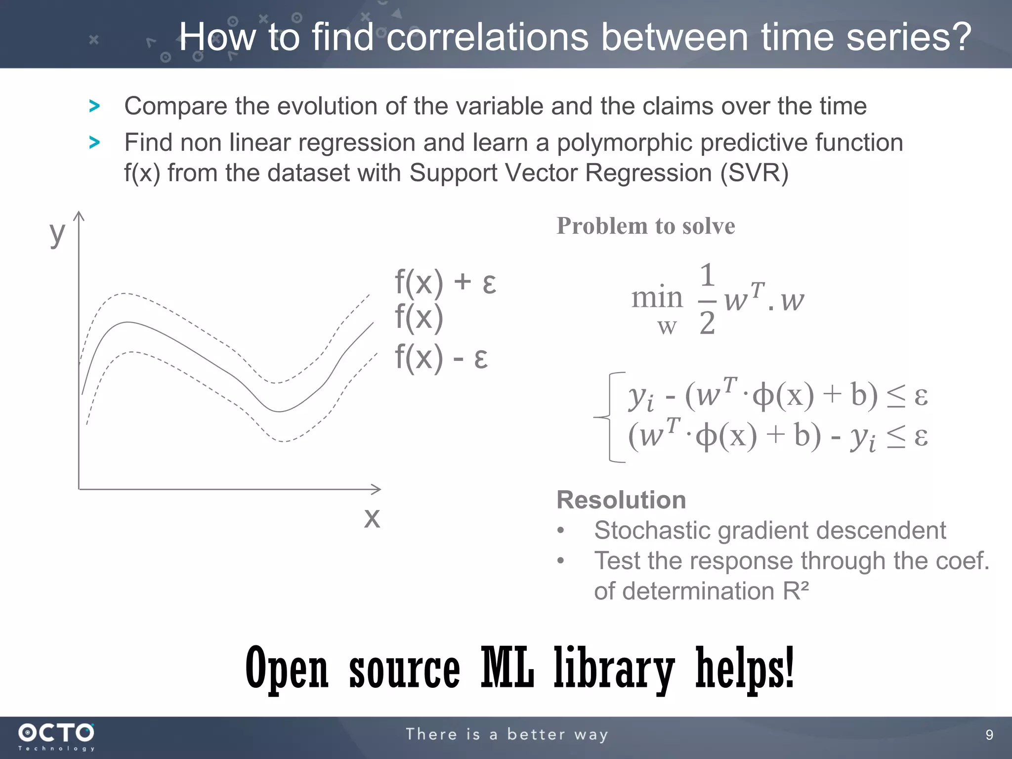 How to find correlations between time series?
    Compare the evolution of the variable and the claims over the time
    Find non linear regression and learn a polymorphic predictive function
    f(x) from the dataset with Support Vector Regression (SVR)

y                                         Problem to solve

                             f(x) + ε                1 𝑇
                                                 min  𝑤 . 𝑤
                             f(x)                 w 2
                             f(x) - ε
                                                 𝑦 𝑖 - (𝑤 𝑇 ·ϕ(x) + b) ≤ ε
                                                 (𝑤 𝑇 ·ϕ(x) + b) - 𝑦 𝑖 ≤ ε
                                          Resolution
                         x                • Stochastic gradient descendent
                                          • Test the response through the coef.
                                            of determination R²


              Open source ML library helps!
                                                                              9
 