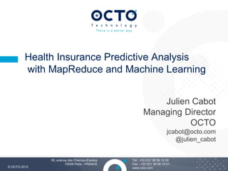 Health Insurance Predictive Analysis
         with MapReduce and Machine Learning


                                                         Julien Cabot
                                                     Managing Director
                                                               OCTO
                                                                      jcabot@octo.com
                                                                         @julien_cabot


              50, avenue des Champs-Elysées   Tél : +33 (0)1 58 56 10 00
                       75008 Paris - FRANCE   Fax : +33 (0)1 58 56 10 01                 1
© OCTO 2012                                   www.octo.com
 