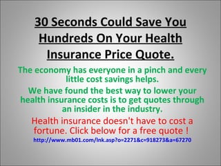 30 Seconds Could Save You Hundreds On Your Health Insurance Price Quote. The economy has everyone in a pinch and every little cost savings helps. We have found the best way to lower your health insurance costs is to get quotes through an insider in the industry. Health insurance doesn't have to cost a fortune. Click below for a free quote !   http://www.mb01.com/lnk.asp?o=2271&c=918273&a=67270 