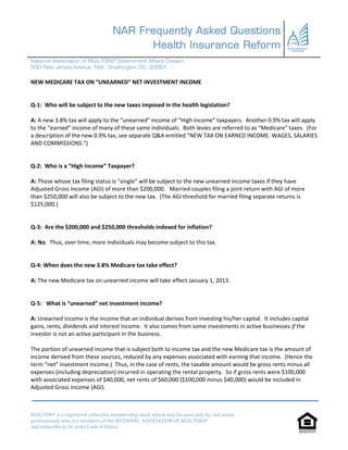 NAR Frequently Asked Questions
                                         Health Insurance Reform
National Association of REALTORS® Government Affairs Division
500 New Jersey Avenue, NW, Washington DC, 20001

NEW MEDICARE TAX ON “UNEARNED” NET INVESTMENT INCOME


Q-1: Who will be subject to the new taxes imposed in the health legislation?

A: A new 3.8% tax will apply to the “unearned” income of “High Income” taxpayers. Another 0.9% tax will apply
to the “earned” income of many of these same individuals. Both levies are referred to as “Medicare” taxes. (For
a description of the new 0.9% tax, see separate Q&A entitled “NEW TAX ON EARNED INCOME: WAGES, SALARIES
AND COMMISSIONS.”)


Q-2: Who is a “High Income” Taxpayer?

A: Those whose tax filing status is “single” will be subject to the new unearned income taxes if they have
Adjusted Gross Income (AGI) of more than $200,000. Married couples filing a joint return with AGI of more
than $250,000 will also be subject to the new tax. (The AGI threshold for married filing separate returns is
$125,000.)


Q-3: Are the $200,000 and $250,000 thresholds indexed for inflation?

A: No. Thus, over time, more individuals may become subject to this tax.


Q-4: When does the new 3.8% Medicare tax take effect?

A: The new Medicare tax on unearned income will take effect January 1, 2013.


Q-5: What is “unearned” net investment income?

A: Unearned income is the income that an individual derives from investing his/her capital. It includes capital
gains, rents, dividends and interest income. It also comes from some investments in active businesses if the
investor is not an active participant in the business.

The portion of unearned income that is subject both to income tax and the new Medicare tax is the amount of
income derived from these sources, reduced by any expenses associated with earning that income. (Hence the
term “net” investment income.) Thus, in the case of rents, the taxable amount would be gross rents minus all
expenses (including depreciation) incurred in operating the rental property. So if gross rents were $100,000
with associated expenses of $40,000, net rents of $60,000 ($100,000 minus $40,000) would be included in
Adjusted Gross Income (AGI).



REALTOR® is a registered collective membership mark which may be used only by real estate
professionals who are members of the NATIONAL ASSOCIATION OF REALTORS®
and subscribe to its strict Code of Ethics
 