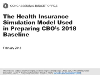 CONGRESSIONAL BUDGET OFFICE
The Health Insurance
Simulation Model Used
in Preparing CBO’s 2018
Baseline
February 2018
This material updates information provided in Congressional Budget Office, CBO’s Health Insurance
Simulation Model: A Technical Description (October 2007), www.cbo.gov/publication/19224.
 