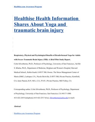 Healthise.com Awareness Program
Healthise Health Information
Shares About Yoga and
traumatic brain injury
Respiratory, Physical and Psychological Benefits of Breath-focused Yoga for Adults
with Severe Traumatic Brain Injury (TBI): A Brief Pilot Study Report.
Colin Silverthorne, Ph.D., Professor of Psychology, University of San Francisco;, Sat Bir
S. Khalsa, Ph.D., Department of Medicine, Brigham and Women's Hospital, Harvard
Medical School;, Robin Gueth, E-RYT 500, Owner, The Stress Management Center of
Marin (SMC), Larkspur, CA;, Nicole DeAvilla, E-RYT 500, Private Practice, Kentfield,
CA; Janie Pansini, R.N. M.S., C.S., P.N.P., Private Practice, Mill Valley, CA
Corresponding author: Colin Silverthorne, Ph.D., Professor of Psychology, Department
of Psychology, University of San Francisco, San Francisco, CA 94117-1080.
415-422-2419 (telephone) 415-422-2517 (Fax), Silverthorne@usfca.edu (e-mail)
Abstract
Healthise.com Awareness Program
 