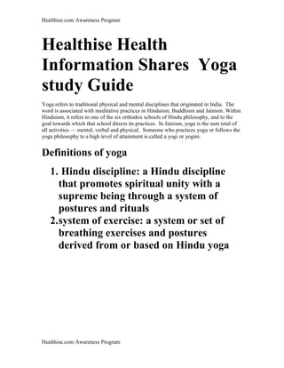 Healthise.com Awareness Program
Healthise Health
Information Shares Yoga
study Guide
Yoga refers to traditional physical and mental disciplines that originated in India. The
word is associated with meditative practices in Hinduism, Buddhism and Jainism. Within
Hinduism, it refers to one of the six orthodox schools of Hindu philosophy, and to the
goal towards which that school directs its practices. In Jainism, yoga is the sum total of
all activities — mental, verbal and physical. Someone who practices yoga or follows the
yoga philosophy to a high level of attainment is called a yogi or yogini.
Definitions of yoga
1. Hindu discipline: a Hindu discipline
that promotes spiritual unity with a
supreme being through a system of
postures and rituals
2.system of exercise: a system or set of
breathing exercises and postures
derived from or based on Hindu yoga
Healthise.com Awareness Program
 