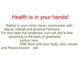 Health is in your hands!
Rather in your mind, move, communion with
nature, mental and physical harmony.
For this need the smallness: turn will and to live
according to the laws of goodness,
justice, love.
With them and your body, soul, house
and Peace Accord will.

 