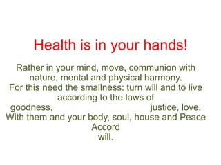 Health is in your hands!
Rather in your mind, move, communion with
nature, mental and physical harmony.
For this need the smallness: turn will and to live
according to the laws of
goodness,
justice, love.
With them and your body, soul, house and Peace
Accord
will.

 
