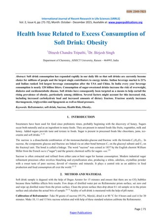 ISSN 2349-7823
International Journal of Recent Research in Life Sciences (IJRRLS)
Vol. 2, Issue 4, pp: (71-72), Month: October - December 2015, Available at: www.paperpublications.org
Page | 71
Paper Publications
Health Issue Related to Excess Consumption of
Soft Drink: Obesity
1
Dinesh Chandra Tripathi, 2
Dr. Birjesh Singh
Department of Chemistry, AISECT University, Raisen – 464993, India
Abstract: Soft drink consumption has expanded rapidly in our daily life so that soft drinks are currently become
choice for millions of people and the largest single contributors to energy intake. Indian beverage market is 21%
and Indian ranked 3rd largest beverage consumption after the USA and China. In India every year beverage
consumption is nearly 120 billion litters. Consumption of sugar-sweetened drinks increase the risk of overweight,
diabetes and cardiometabolic disease. Soft drinks have consequently been targeted as a means to help curtail the
rising prevalence of obesity, particularly among children. Several factors might account for this increased risk,
including increased carbohydrate load and increased amounts of dietary fructose. Fructose acutely increases
thermogenesis, triglycerides and lipogenesis as well as blood pressure.
Keywords: Refratometer, soft drink, Sucrose, Health Risk, Obesity.
1. INTRODUCTION
Sweeteners have been used for food since prehistoric times, probably beginning with the discovery of honey. Sugars
occur both naturally and as an ingredient in many foods. They are present in natural foods like fruits, vegetables, milk and
honey. Added sugars provide taste and texture to foods. Sugar is present in processed foods like chocolates, jams, ice-
creams and soft drinks. [1, 2]
The sucrose is a disaccharide combination of the monosaccharides glucose and fructose with the formula C12H22O11. In
sucrose, the components glucose and fructose are linked via an ether bond between C1 on the glucosyl subunit and C2 on
the fructosyl unit. The bond is called a linkage. The word "sucrose" was coined in 1857 by the English chemist William
Miller from the French sucre ("sugar") and the generic chemical suffix for sugars -ose. [2]
Sucrose is often extracted and refined from either cane or beet sugar for human consumption. Modern industrial sugar
refinement processes often involves bleaching and crystallization also, producing a white, odorless, crystalline powder
with a sweet taste of pure sucrose, devoid of vitamins and minerals. It plays a central role as an additive in food
production and food consumption all over the world. [2, 3]
2. METHOD AND MATERIAL
Soft drink sample is degased with the help of Degas Aerator for 15 minutes and ensure that there are no CO2 bubbles
because these bubbles affects brix results. Few drops of distilled water put on Refratometer prism surface, set zero end
and wipe up distilled water from the prism surface. Clean the prism surface then drip about 0.1 ml sample on to the prism
surface and calculate the actual brix of sample. [4, 5]
Acidity of soft drink is measured with the help of pH meter.
Calibration of Refratometer: Take 50 grams of sucrose (95.5%, Merck), dried it at 80 °C for 4 hours and cool it for 30
minutes. Make 10, 11 and 15 brix sucrose solution and with help of these standard solution calibrate the Refratometer.
 
