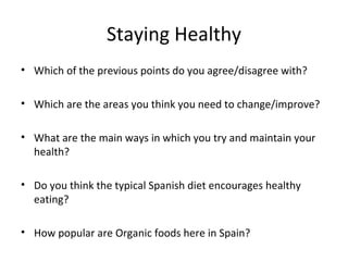 Staying Healthy
• Which of the previous points do you agree/disagree with?

• Which are the areas you think you need to change/improve?

• What are the main ways in which you try and maintain your
  health?

• Do you think the typical Spanish diet encourages healthy
  eating?

• How popular are Organic foods here in Spain?
 