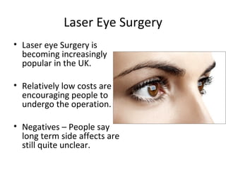 Laser Eye Surgery
• Laser eye Surgery is
  becoming increasingly
  popular in the UK.

• Relatively low costs are
  encouraging people to
  undergo the operation.

• Negatives – People say
  long term side affects are
  still quite unclear.
 