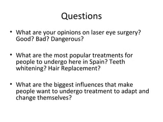 Questions
• What are your opinions on laser eye surgery?
  Good? Bad? Dangerous?

• What are the most popular treatments for
  people to undergo here in Spain? Teeth
  whitening? Hair Replacement?

• What are the biggest influences that make
  people want to undergo treatment to adapt and
  change themselves?
 