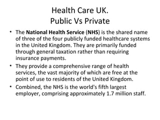 Health Care UK.
                Public Vs Private
• The National Health Service (NHS) is the shared name
  of three of the four publicly funded healthcare systems
  in the United Kingdom. They are primarily funded
  through general taxation rather than requiring
  insurance payments.
• They provide a comprehensive range of health
  services, the vast majority of which are free at the
  point of use to residents of the United Kingdom.
• Combined, the NHS is the world's fifth largest
  employer, comprising approximately 1.7 million staff.
 