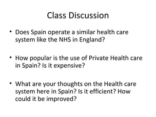 Class Discussion
• Does Spain operate a similar health care
  system like the NHS in England?

• How popular is the use of Private Health care
  in Spain? Is it expensive?

• What are your thoughts on the Health care
  system here in Spain? Is it efficient? How
  could it be improved?
 