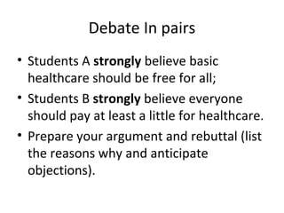 Debate In pairs
• Students A strongly believe basic
  healthcare should be free for all;
• Students B strongly believe everyone
  should pay at least a little for healthcare.
• Prepare your argument and rebuttal (list
  the reasons why and anticipate
  objections).
 