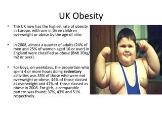 UK Obesity
•   The UK now has the highest rate of obesity
    in Europe, with one in three children
    overweight or obese by the age of nine.

•   In 2008, almost a quarter of adults (24% of
    men and 25% of women aged 16 or over) in
    England were classified as obese (BMI 30kg/
    m2 or over).

•   For boys, on weekdays, the proportion who
    spent 4 or more hours doing sedentary
    activities was 35% of those who were not
    overweight or obese, 44% of those classed
    as overweight and 47% of those classed as
    obese in 2008. For girls, a comparable
    pattern was found; 37%, 43% and 51%
    respectively.
 