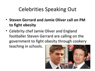 Celebrities Speaking Out
• Steven Gerrard and Jamie Oliver call on PM
  to fight obesity
• Celebrity chef Jamie Oliver and England
  footballer Steven Gerrard are calling on the
  government to fight obesity through cookery
  teaching in schools.
 