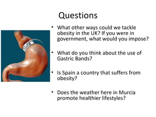 Questions
• What other ways could we tackle
  obesity in the UK? If you were in
  government, what would you impose?

• What do you think about the use of
  Gastric Bands?

• Is Spain a country that suffers from
  obesity?

• Does the weather here in Murcia
  promote healthier lifestyles?
 