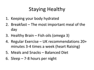 Staying Healthy
1. Keeping your body hydrated
2. Breakfast – The most important meal of the
   day
3. Healthy Brain – Fish oils (omega 3)
4. Regular Exercise – UK recommendations 20+
   minutes 3-4 times a week (heart Raising)
5. Meals and Snacks – Balanced Diet
6. Sleep – 7-8 hours per night
 