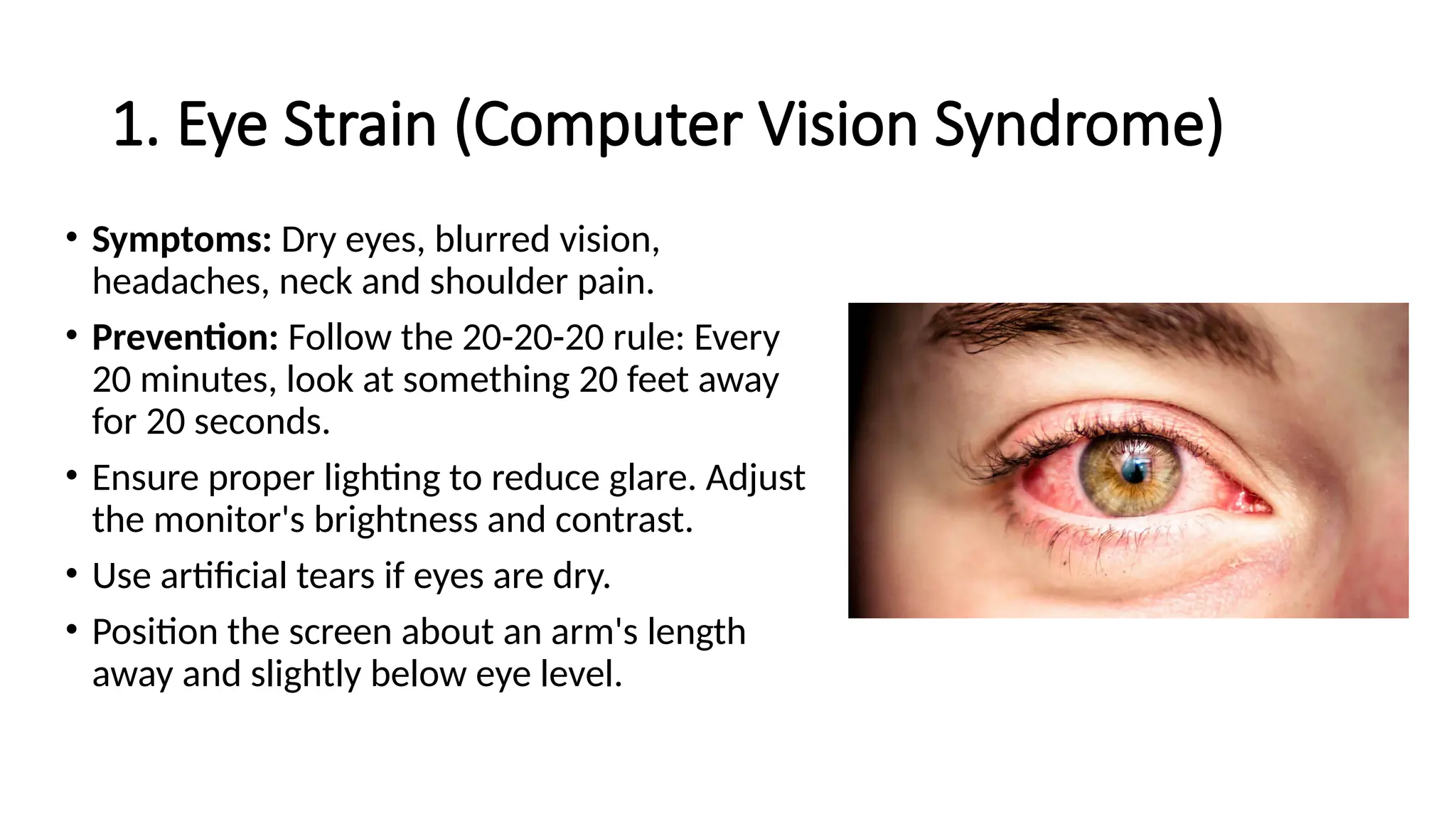 1. Eye Strain (Computer Vision Syndrome)
• Symptoms: Dry eyes, blurred vision,
headaches, neck and shoulder pain.
• Prevention: Follow the 20-20-20 rule: Every
20 minutes, look at something 20 feet away
for 20 seconds.
• Ensure proper lighting to reduce glare. Adjust
the monitor's brightness and contrast.
• Use artificial tears if eyes are dry.
• Position the screen about an arm's length
away and slightly below eye level.
 