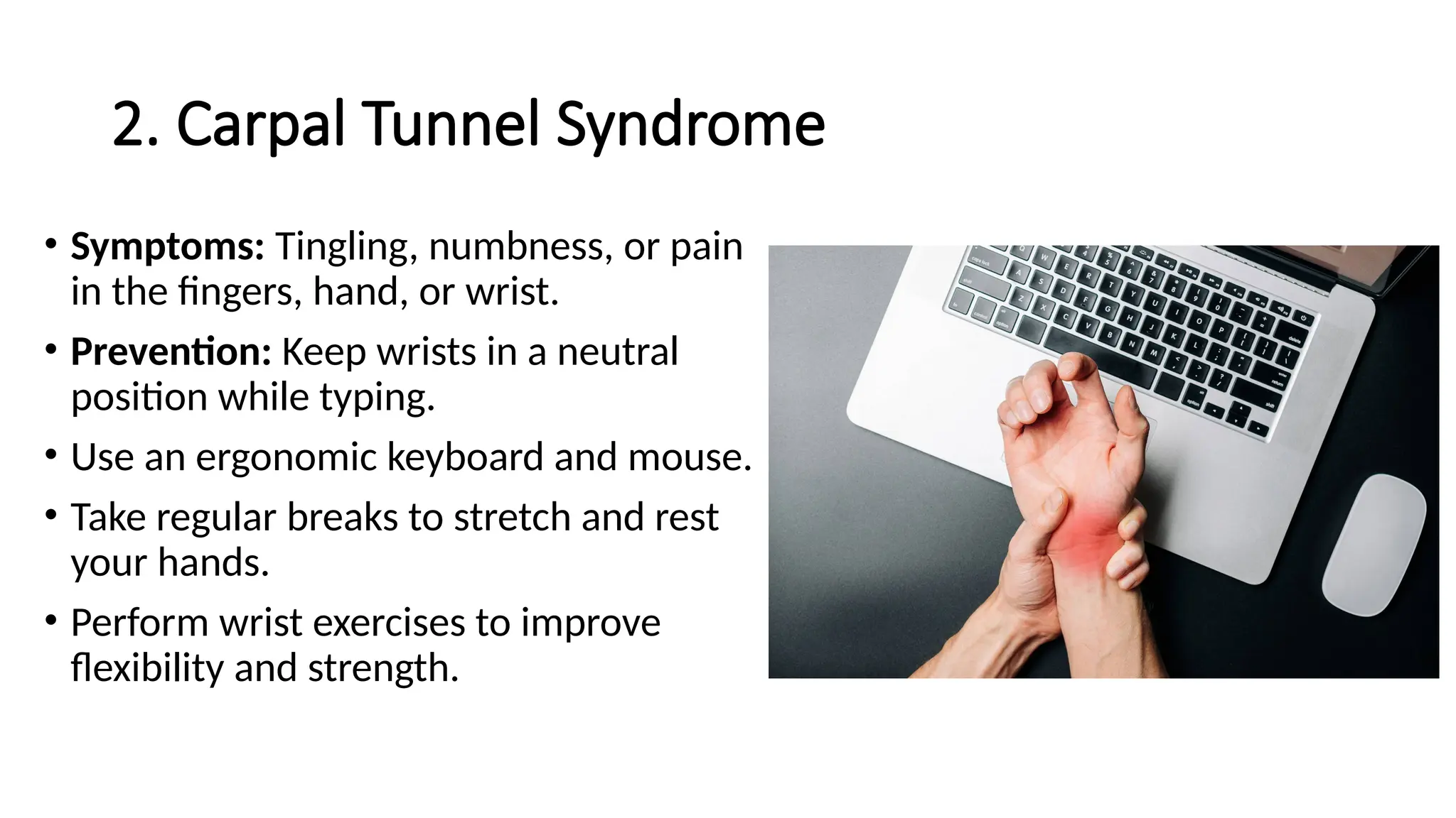 2. Carpal Tunnel Syndrome
• Symptoms: Tingling, numbness, or pain
in the fingers, hand, or wrist.
• Prevention: Keep wrists in a neutral
position while typing.
• Use an ergonomic keyboard and mouse.
• Take regular breaks to stretch and rest
your hands.
• Perform wrist exercises to improve
flexibility and strength.
 