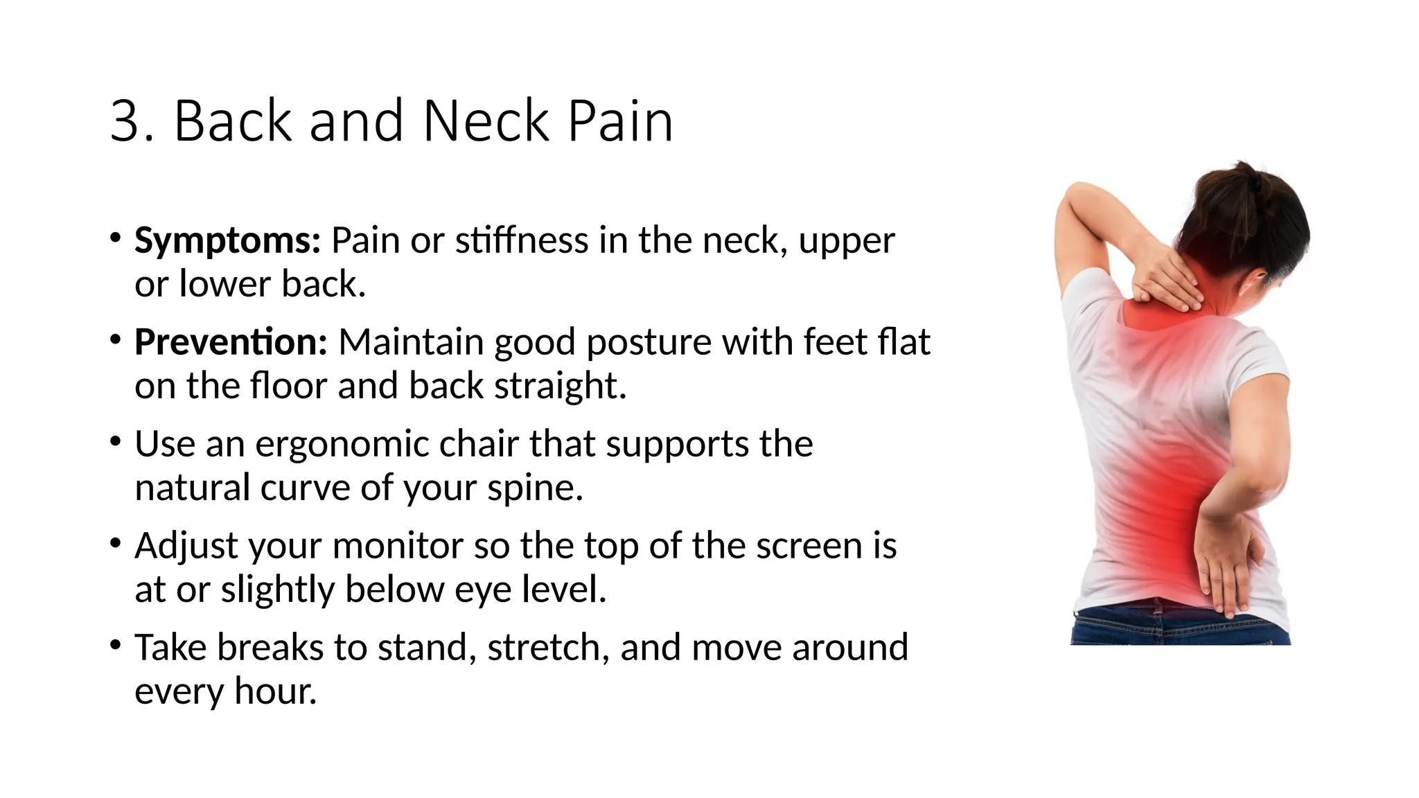 3. Back and Neck Pain
• Symptoms: Pain or stiffness in the neck, upper
or lower back.
• Prevention: Maintain good posture with feet flat
on the floor and back straight.
• Use an ergonomic chair that supports the
natural curve of your spine.
• Adjust your monitor so the top of the screen is
at or slightly below eye level.
• Take breaks to stand, stretch, and move around
every hour.
 