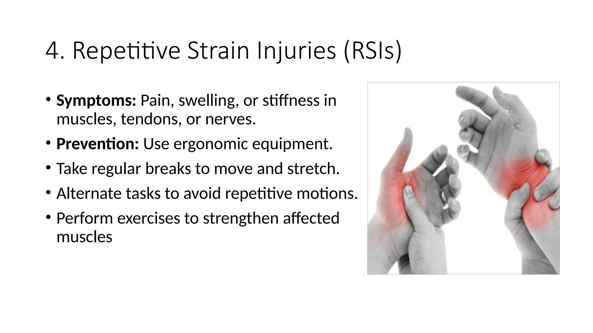 4. Repetitive Strain Injuries (RSIs)
• Symptoms: Pain, swelling, or stiffness in
muscles, tendons, or nerves.
• Prevention: Use ergonomic equipment.
• Take regular breaks to move and stretch.
• Alternate tasks to avoid repetitive motions.
• Perform exercises to strengthen affected
muscles
 