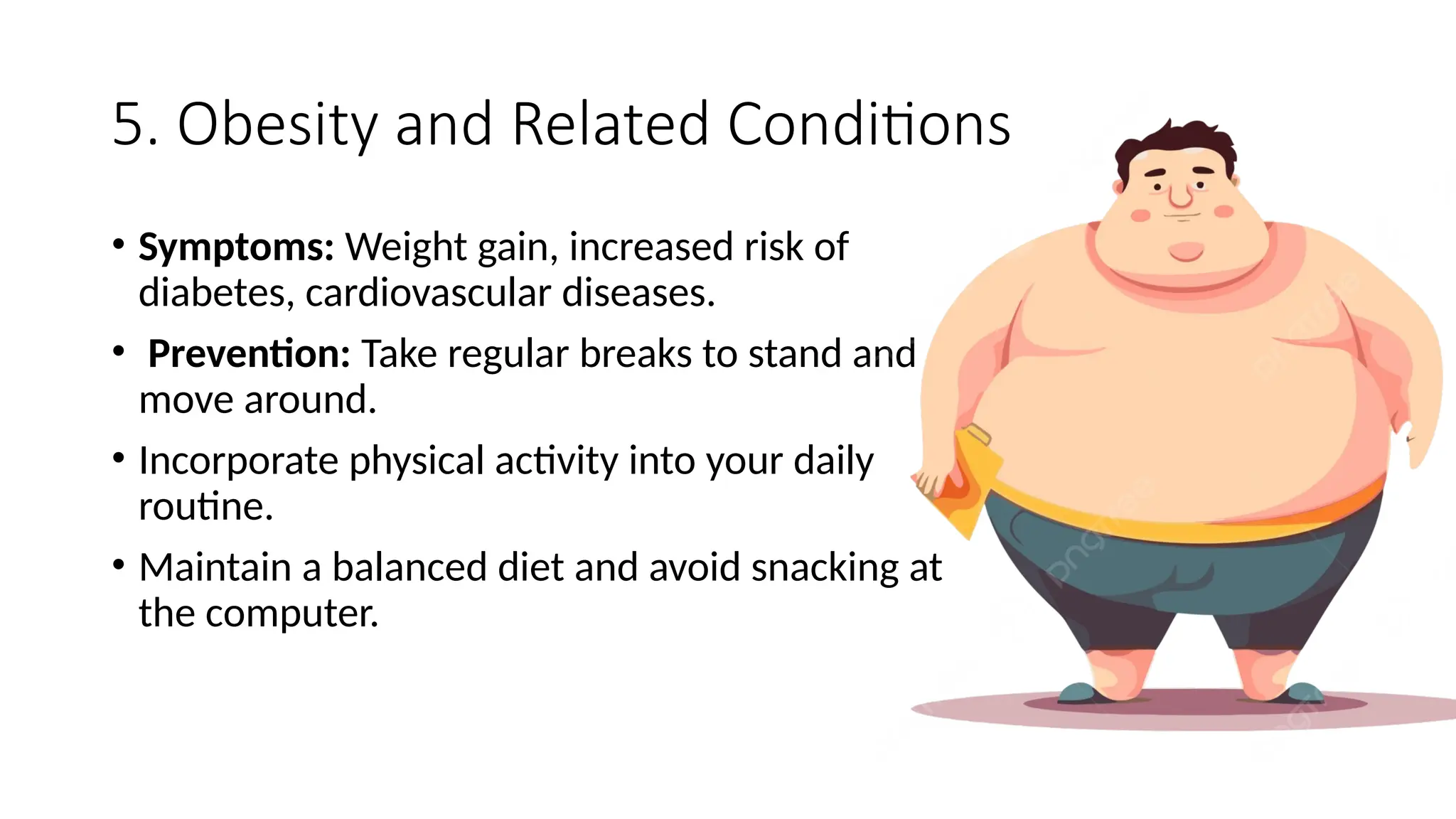 5. Obesity and Related Conditions
• Symptoms: Weight gain, increased risk of
diabetes, cardiovascular diseases.
• Prevention: Take regular breaks to stand and
move around.
• Incorporate physical activity into your daily
routine.
• Maintain a balanced diet and avoid snacking at
the computer.
 