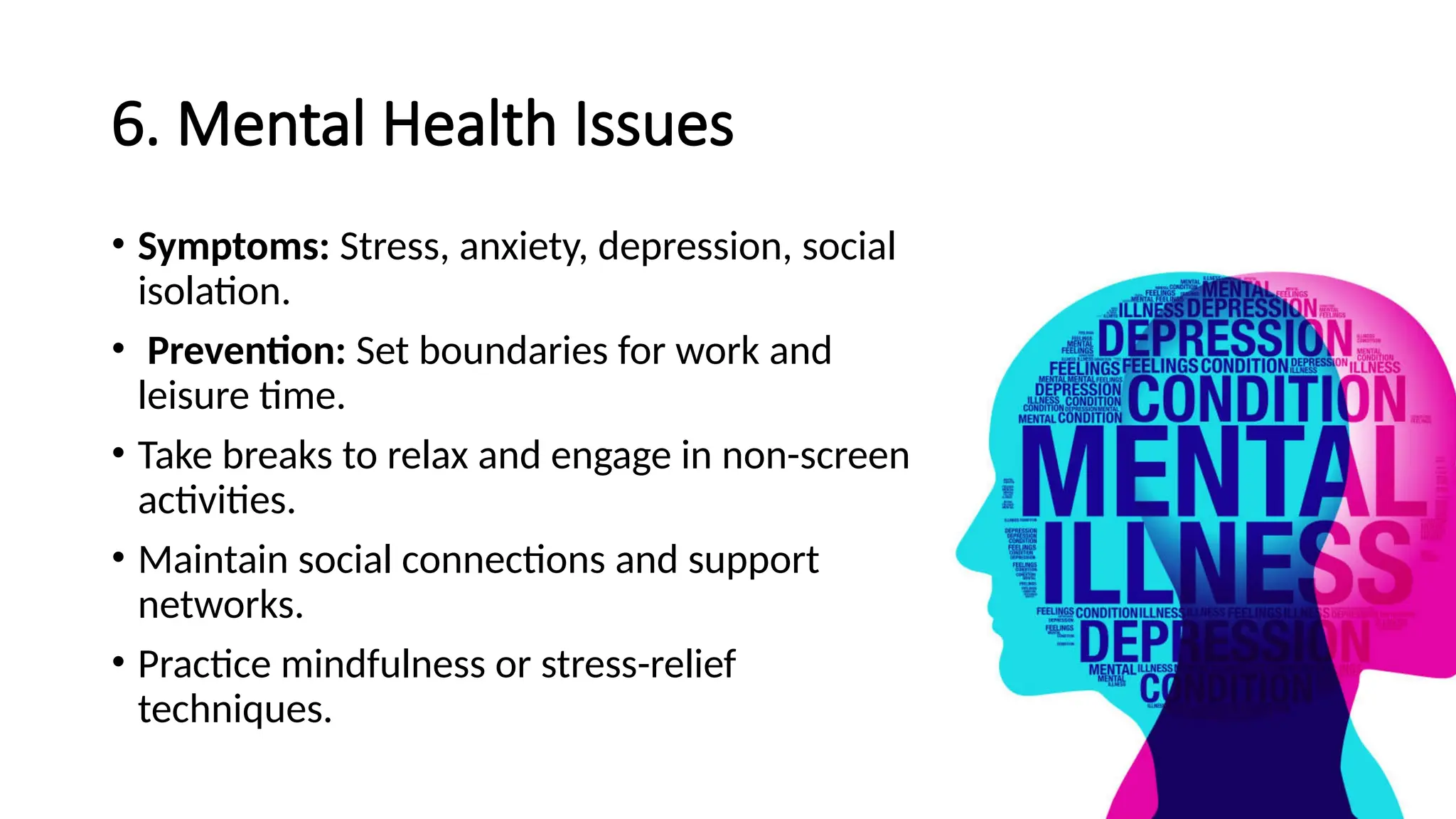 6. Mental Health Issues
• Symptoms: Stress, anxiety, depression, social
isolation.
• Prevention: Set boundaries for work and
leisure time.
• Take breaks to relax and engage in non-screen
activities.
• Maintain social connections and support
networks.
• Practice mindfulness or stress-relief
techniques.
 