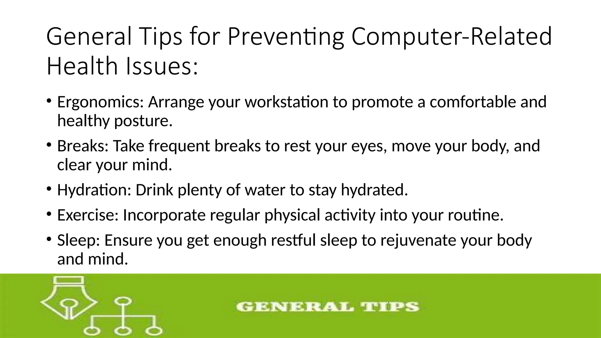 General Tips for Preventing Computer-Related
Health Issues:
• Ergonomics: Arrange your workstation to promote a comfortable and
healthy posture.
• Breaks: Take frequent breaks to rest your eyes, move your body, and
clear your mind.
• Hydration: Drink plenty of water to stay hydrated.
• Exercise: Incorporate regular physical activity into your routine.
• Sleep: Ensure you get enough restful sleep to rejuvenate your body
and mind.
 