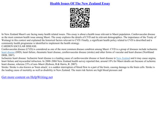 Health Issues Of The New Zealand Essay
In New Zealand Maori's are facing many health related issues. This essay is about a health issue relevant to Maori population. Cardiovascular disease
as the most common health issue among Maori. The essay explores the details of CVD and its relevant demographics. The importance of the Treaty of
Waitangi in this context and explained the historical factors relevant to CVD. Finally, a significant health policy related to CVD is described and a
community health programme is identified to implement the health strategy.
CARDIOVASCULAR DISEASE.
Cardiovascular disease (CVD) is considered as one of the most common disease condition among Maori. CVD is a group of diseases include ischaemic
heart disease (IHD), heart failure, rheumatic heart disease, cerebrovascular disease (stroke) and other forms of vascular and heart disease (Northland
DHB, 2007).
Ischaemic heart disease: Ischaemic heart disease is a leading cause of cardiovascular disease or heart disease in New Zealand and it may cause angina,
heart failure and myocardial infraction. In 2000–2004 New Zealand health survey reported that, around 18% for Maori deaths are because of ischemic
heart disease, whereas 23% of non–Maori (Robson, B & Harris, R. 2007).
Stroke: Stroke is also known as 'brain attack', is a sudden interruption of blood flow to a part of the brain, causing damage to the brain cells. Stroke is
the leading cause of mortality as well as disability in New Zealand. The main risk factors are high blood pressure and
Get more content on HelpWriting.net
 