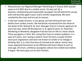 • Manoj Kumar, our Regional Manager-Marketing at V-Guard, Delhi passed
  away on 4.3.2012 due to a cardiac arrest. He was just 33; a
  dynamic, hardworking and responsible youngster. He left behind his young
  wife and two kids aged 5 years and 6 months respectively. We were
  numbed by the news and are yet to recover.
• In the last couple of years, in our group, we had witnessed two more
  deaths from cardiac arrests. We had barely recovered from the shock of
  the death of Mr. Nishad N. M, Asst. Manager-Civil at V-Guard, aged just 34
  years last year, when Mr.Shivakumar. G. R, aged 33 years, Sr. Executive-
  Marketing at Wonderla, Bangalore had also lost his life to a heart attack.
  Three youngsters in their 30’s, losing their lives to cardiac problems, in a
  span of 2 years. Am I seeing a pattern here? At least a couple of them
  were pure vegetarians and were not known to smoke or to indulge in
  drinking. But, it is a fact that they all seemed to be obese. Surely, they
  never expected themselves to be afflicted with heart attack at such an
  early age. All smart, ambitious youngsters whose lives ended even before
  it began. My heart goes out to their families.
 