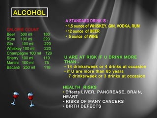 ALCOHOL 
CALORIE COUNT 
Beer 500 ml 180 
Rum 100 ml 220 
Gin 100 ml 220 
Whiskey 100 ml 220 
Champagne 100 ml 126 
Sherry 100 ml 110 
Martini 100 ml 75 
Bacardi 250 ml 118 
A STANDARD DRINK IS : 
• 1.5 ounce of WHISKEY, GIN, VODKA, RUM 
• 12 ounce of BEER 
• 5 ounce of WINE 
U ARE AT RISK IF U DRINK MORE 
THAN - 
• 14 drinks/week or 4 drinks at occasion 
• if U are more than 65 years 
7 drinks/week or 3 drinks at occasion 
HEALTH RISKS 
• Effects LIVER, PANCREASE, BRAIN, 
HEART 
• RISKS OF MANY CANCERS 
• BIRTH DEFECTS 
 