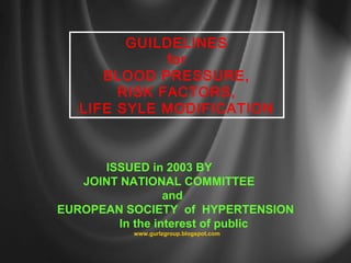 GUILDELINES 
for 
BLOOD PRESSURE, 
RISK FACTORS, 
LIFE SYLE MODIFICATION 
ISSUED in 2003 BY 
JOINT NATIONAL COMMITTEE 
and 
EUROPEAN SOCIETY of HYPERTENSION 
In the interest of public 
www.gurlzgroup.blogspot.com 
 
