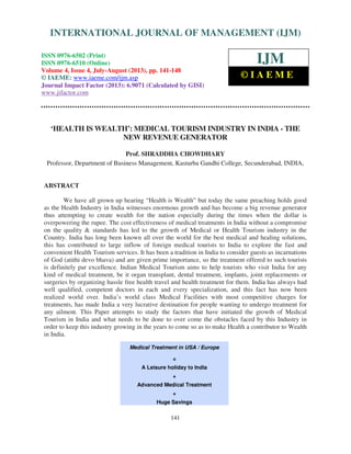 International Journal of Management (IJM), ISSN 0976 – 6502(Print), ISSN 0976 - 6510(Online),
Volume 4, Issue 4, July-August (2013)
141
‘HEALTH IS WEALTH’: MEDICAL TOURISM INDUSTRY IN INDIA - THE
NEW REVENUE GENERATOR
Prof. SHRADDHA CHOWDHARY
Professor, Department of Business Management, Kasturba Gandhi College, Secunderabad, INDIA,
ABSTRACT
We have all grown up hearing “Health is Wealth” but today the same preaching holds good
as the Health Industry in India witnesses enormous growth and has become a big revenue generator
thus attempting to create wealth for the nation especially during the times when the dollar is
overpowering the rupee. The cost effectiveness of medical treatments in India without a compromise
on the quality & standards has led to the growth of Medical or Health Tourism industry in the
Country. India has long been known all over the world for the best medical and healing solutions,
this has contributed to large inflow of foreign medical tourists to India to explore the fast and
convenient Health Tourism services. It has been a tradition in India to consider guests as incarnations
of God (atithi devo bhava) and are given prime importance, so the treatment offered to such tourists
is definitely par excellence. Indian Medical Tourism aims to help tourists who visit India for any
kind of medical treatment, be it organ transplant, dental treatment, implants, joint replacements or
surgeries by organizing hassle free health travel and health treatment for them. India has always had
well qualified, competent doctors in each and every specialization, and this fact has now been
realized world over. India’s world class Medical Facilities with most competitive charges for
treatments, has made India a very lucrative destination for people wanting to undergo treatment for
any ailment. This Paper attempts to study the factors that have initiated the growth of Medical
Tourism in India and what needs to be done to over come the obstacles faced by this Industry in
order to keep this industry growing in the years to come so as to make Health a contributor to Wealth
in India.
Medical Treatment in USA / Europe
=
A Leisure holiday to India
+
Advanced Medical Treatment
+
Huge Savings
INTERNATIONAL JOURNAL OF MANAGEMENT (IJM)
ISSN 0976-6502 (Print)
ISSN 0976-6510 (Online)
Volume 4, Issue 4, July-August (2013), pp. 141-148
© IAEME: www.iaeme.com/ijm.asp
Journal Impact Factor (2013): 6.9071 (Calculated by GISI)
www.jifactor.com
IJM
© I A E M E
 