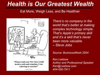 Health is Our Greatest Wealth Eat More, Weigh Less, and Be Healthier There’s no company in the  world that’s better at making  complex technology simple.  That’s Apple’s primary skill  and it’s a skill that’s never  been more valuable.  –  Steve Jobs  Source: BusinessWeek 2004 Ken Leebow Author and Professional Speaker [email_address] 404-550-7911 