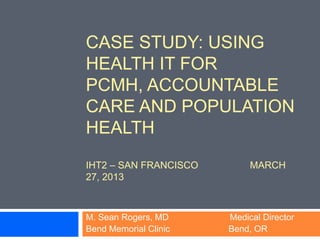 CASE STUDY: USING
HEALTH IT FOR
PCMH, ACCOUNTABLE
CARE AND POPULATION
HEALTH
IHT2 – SAN FRANCISCO        MARCH
27, 2013



M. Sean Rogers, MD     Medical Director
Bend Memorial Clinic   Bend, OR
 