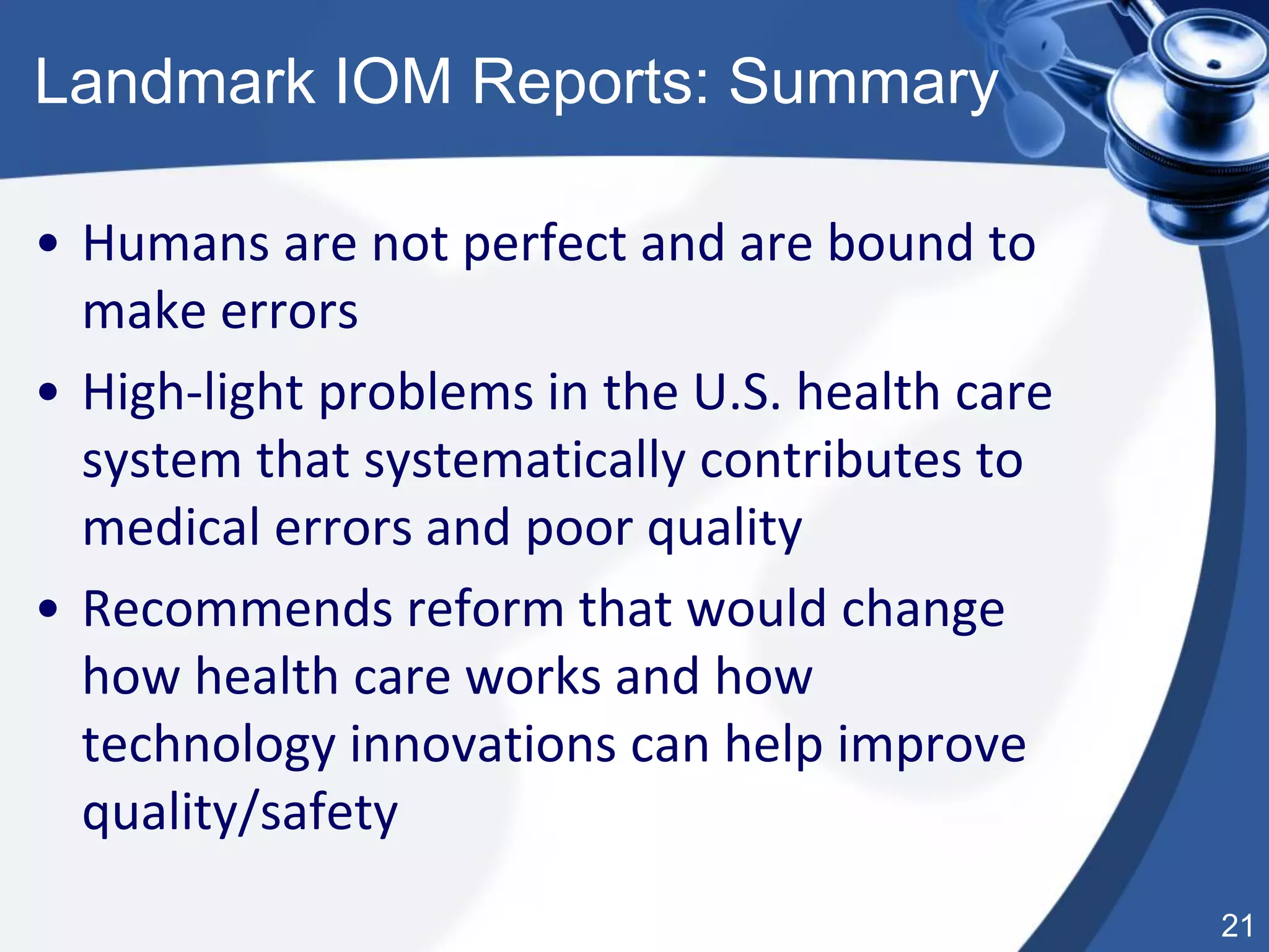 21
Landmark IOM Reports: Summary
• Humans are not perfect and are bound to
make errors
• High-light problems in the U.S. health care
system that systematically contributes to
medical errors and poor quality
• Recommends reform that would change
how health care works and how
technology innovations can help improve
quality/safety
 