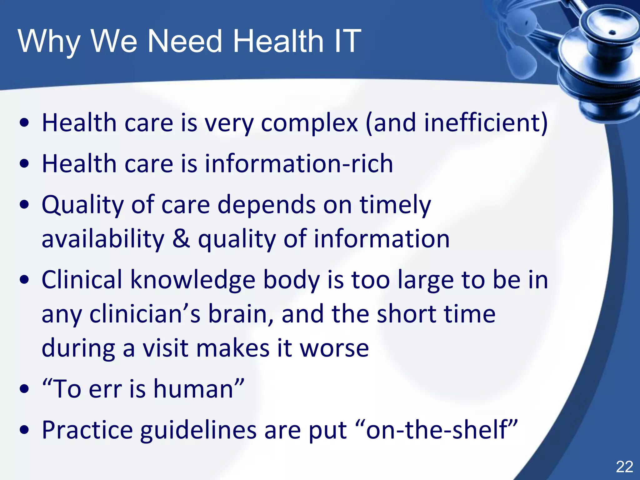 22
Why We Need Health IT
• Health care is very complex (and inefficient)
• Health care is information-rich
• Quality of care depends on timely
availability & quality of information
• Clinical knowledge body is too large to be in
any clinician’s brain, and the short time
during a visit makes it worse
• “To err is human”
• Practice guidelines are put “on-the-shelf”
 