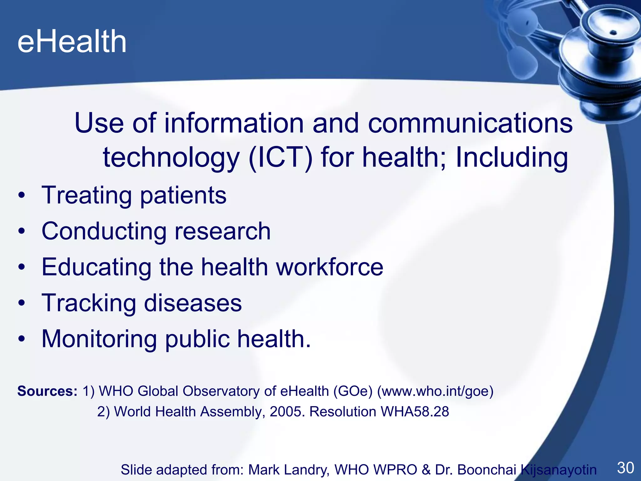 30
Use of information and communications
technology (ICT) for health; Including
• Treating patients
• Conducting research
• Educating the health workforce
• Tracking diseases
• Monitoring public health.
Sources: 1) WHO Global Observatory of eHealth (GOe) (www.who.int/goe)
2) World Health Assembly, 2005. Resolution WHA58.28
Slide adapted from: Mark Landry, WHO WPRO & Dr. Boonchai Kijsanayotin
eHealth
 