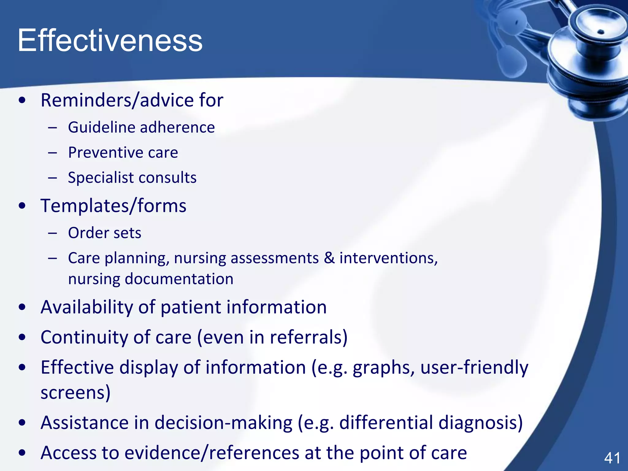 41
Effectiveness
• Reminders/advice for
– Guideline adherence
– Preventive care
– Specialist consults
• Templates/forms
– Order sets
– Care planning, nursing assessments & interventions,
nursing documentation
• Availability of patient information
• Continuity of care (even in referrals)
• Effective display of information (e.g. graphs, user-friendly
screens)
• Assistance in decision-making (e.g. differential diagnosis)
• Access to evidence/references at the point of care
 