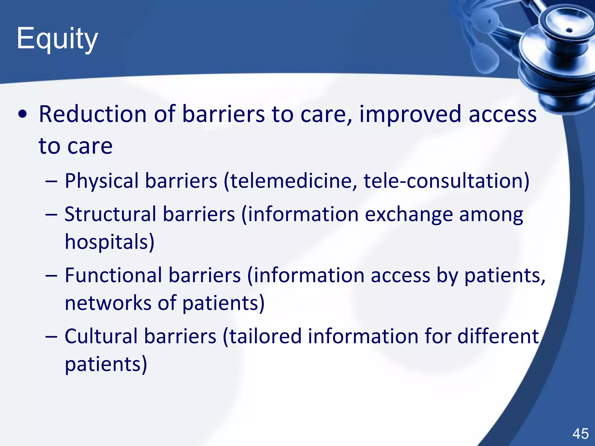 45
Equity
• Reduction of barriers to care, improved access
to care
– Physical barriers (telemedicine, tele-consultation)
– Structural barriers (information exchange among
hospitals)
– Functional barriers (information access by patients,
networks of patients)
– Cultural barriers (tailored information for different
patients)
 