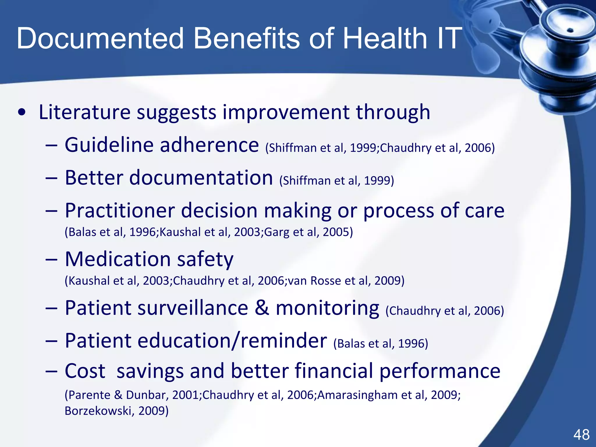 48
Documented Benefits of Health IT
• Literature suggests improvement through
– Guideline adherence (Shiffman et al, 1999;Chaudhry et al, 2006)
– Better documentation (Shiffman et al, 1999)
– Practitioner decision making or process of care
(Balas et al, 1996;Kaushal et al, 2003;Garg et al, 2005)
– Medication safety
(Kaushal et al, 2003;Chaudhry et al, 2006;van Rosse et al, 2009)
– Patient surveillance & monitoring (Chaudhry et al, 2006)
– Patient education/reminder (Balas et al, 1996)
– Cost savings and better financial performance
(Parente & Dunbar, 2001;Chaudhry et al, 2006;Amarasingham et al, 2009;
Borzekowski, 2009)
 