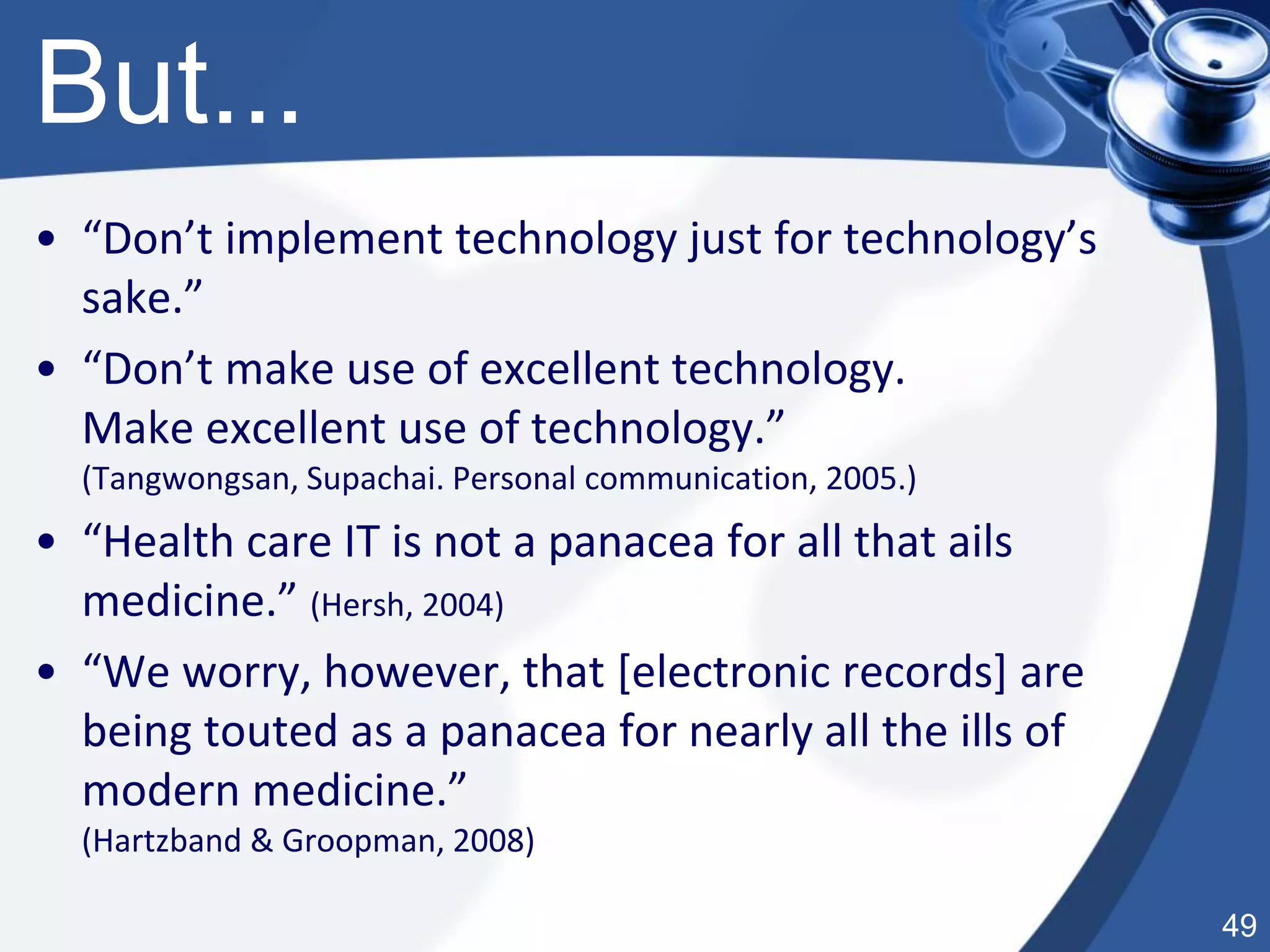 49
But...
• “Don’t implement technology just for technology’s
sake.”
• “Don’t make use of excellent technology.
Make excellent use of technology.”
(Tangwongsan, Supachai. Personal communication, 2005.)
• “Health care IT is not a panacea for all that ails
medicine.” (Hersh, 2004)
• “We worry, however, that [electronic records] are
being touted as a panacea for nearly all the ills of
modern medicine.”
(Hartzband & Groopman, 2008)
 