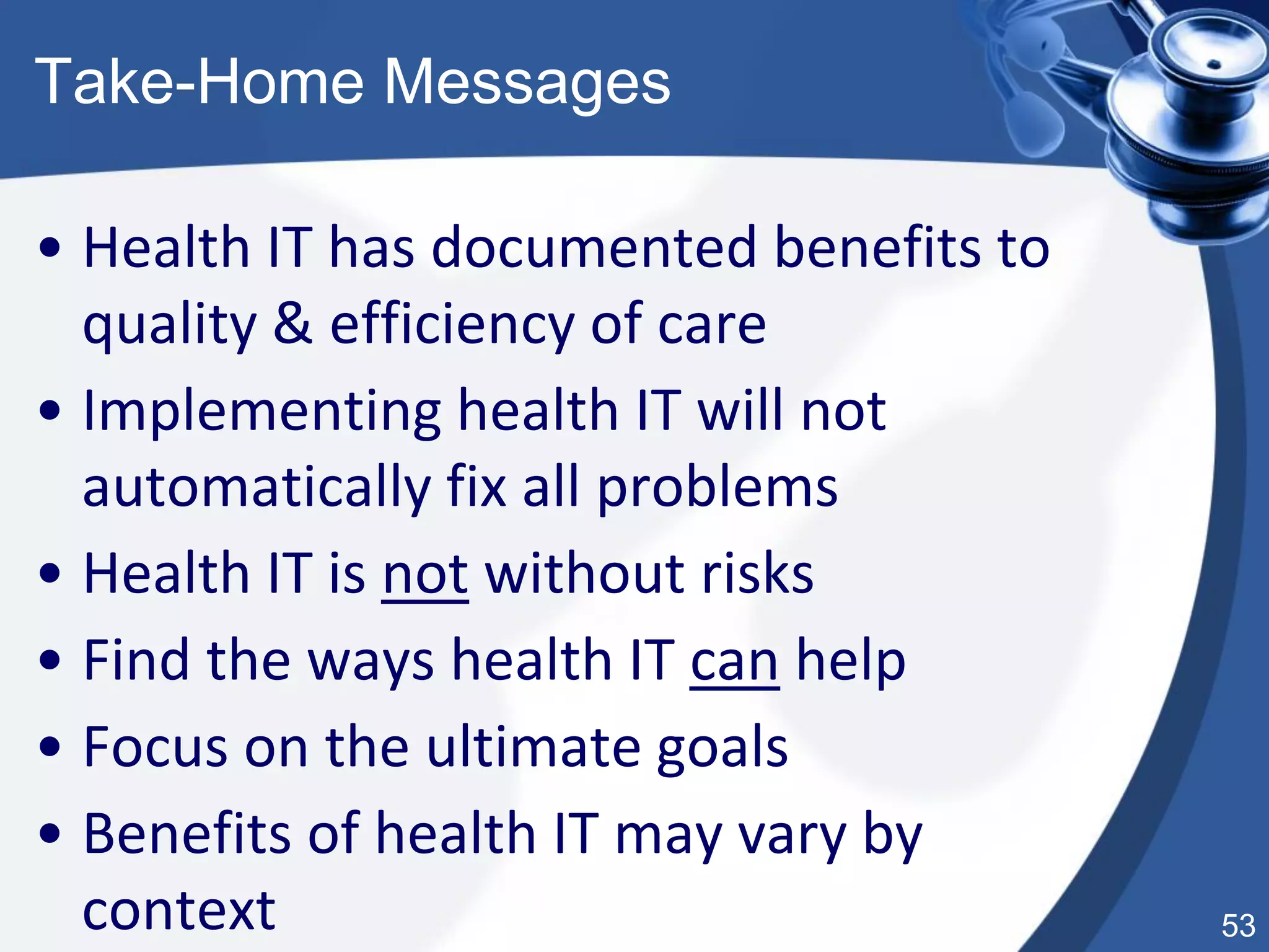 53
Take-Home Messages
• Health IT has documented benefits to
quality & efficiency of care
• Implementing health IT will not
automatically fix all problems
• Health IT is not without risks
• Find the ways health IT can help
• Focus on the ultimate goals
• Benefits of health IT may vary by
context
 