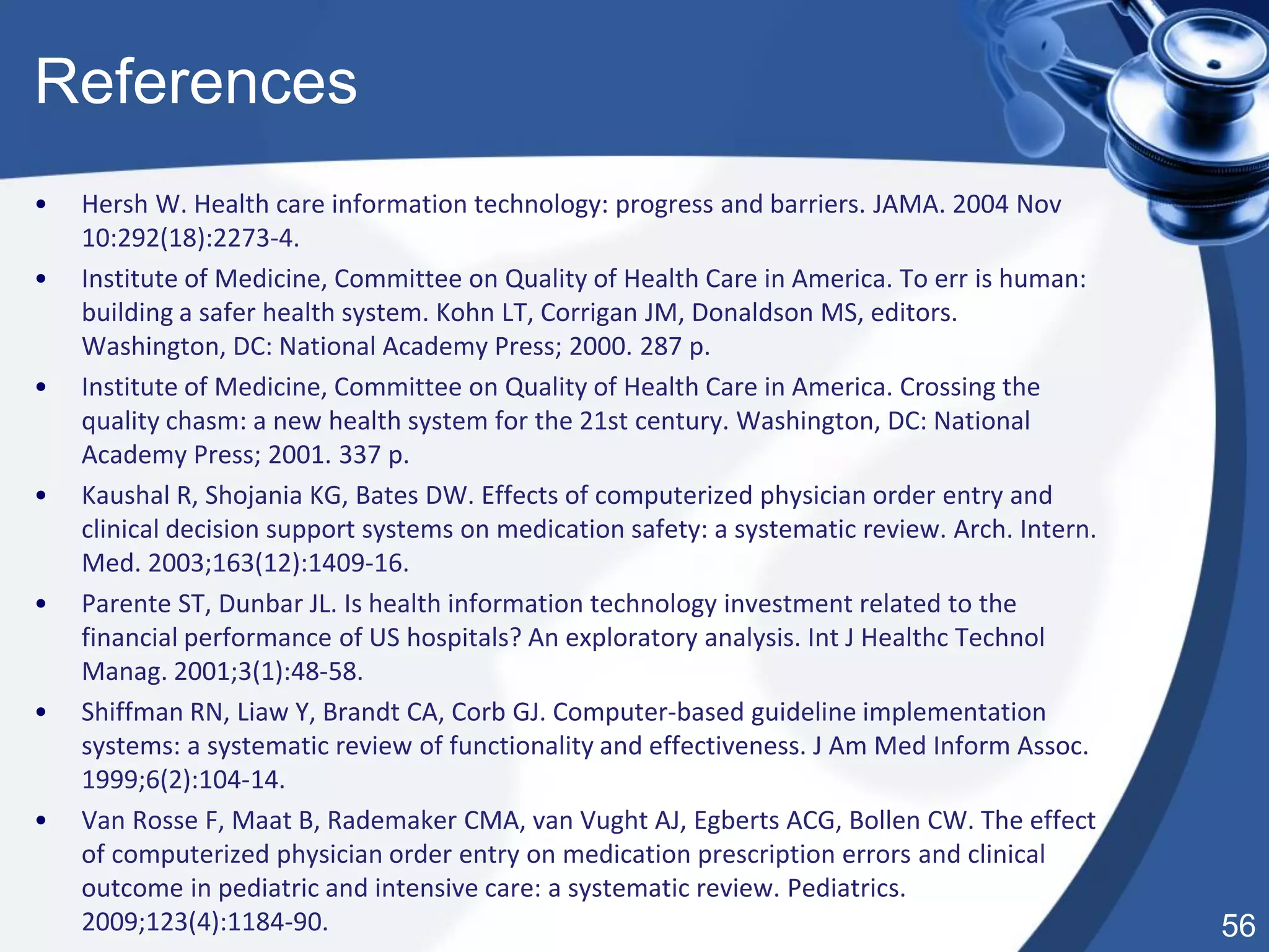 56
References
• Hersh W. Health care information technology: progress and barriers. JAMA. 2004 Nov
10:292(18):2273-4.
• Institute of Medicine, Committee on Quality of Health Care in America. To err is human:
building a safer health system. Kohn LT, Corrigan JM, Donaldson MS, editors.
Washington, DC: National Academy Press; 2000. 287 p.
• Institute of Medicine, Committee on Quality of Health Care in America. Crossing the
quality chasm: a new health system for the 21st century. Washington, DC: National
Academy Press; 2001. 337 p.
• Kaushal R, Shojania KG, Bates DW. Effects of computerized physician order entry and
clinical decision support systems on medication safety: a systematic review. Arch. Intern.
Med. 2003;163(12):1409-16.
• Parente ST, Dunbar JL. Is health information technology investment related to the
financial performance of US hospitals? An exploratory analysis. Int J Healthc Technol
Manag. 2001;3(1):48-58.
• Shiffman RN, Liaw Y, Brandt CA, Corb GJ. Computer-based guideline implementation
systems: a systematic review of functionality and effectiveness. J Am Med Inform Assoc.
1999;6(2):104-14.
• Van Rosse F, Maat B, Rademaker CMA, van Vught AJ, Egberts ACG, Bollen CW. The effect
of computerized physician order entry on medication prescription errors and clinical
outcome in pediatric and intensive care: a systematic review. Pediatrics.
2009;123(4):1184-90.
 