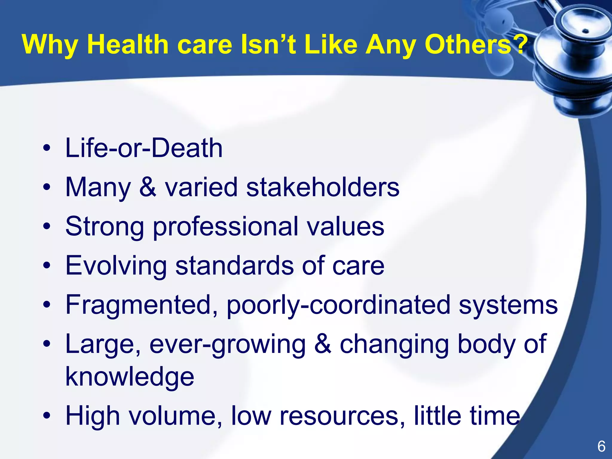 6
• Life-or-Death
• Many & varied stakeholders
• Strong professional values
• Evolving standards of care
• Fragmented, poorly-coordinated systems
• Large, ever-growing & changing body of
knowledge
• High volume, low resources, little time
Why Health care Isn’t Like Any Others?
 