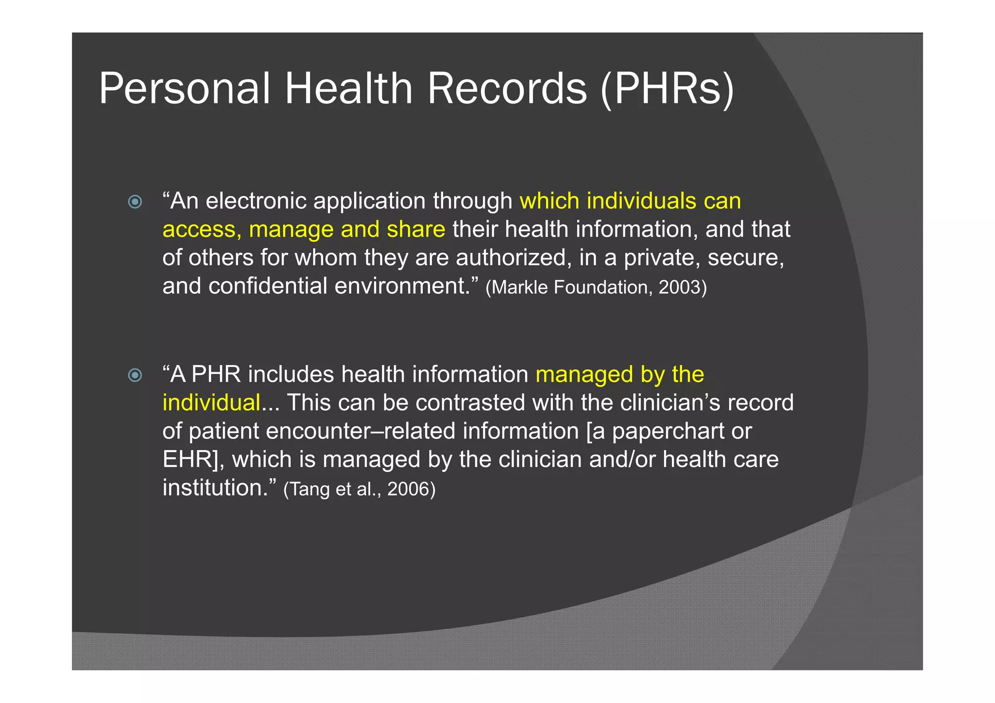 Personal Health Records (PHRs)

    “An electronic application through which individuals can
     access, manage and share their health information, and that
     of others for whom they are authorized, in a private, secure,
     and confidential environment.” (Markle Foundation, 2003)


    “A PHR includes health information managed by the
     individual... This can be contrasted with the clinician’s record
     of patient encounter–related information [a paperchart or
     EHR], which is managed by the clinician and/or health care
     institution.” (Tang et al., 2006)
 