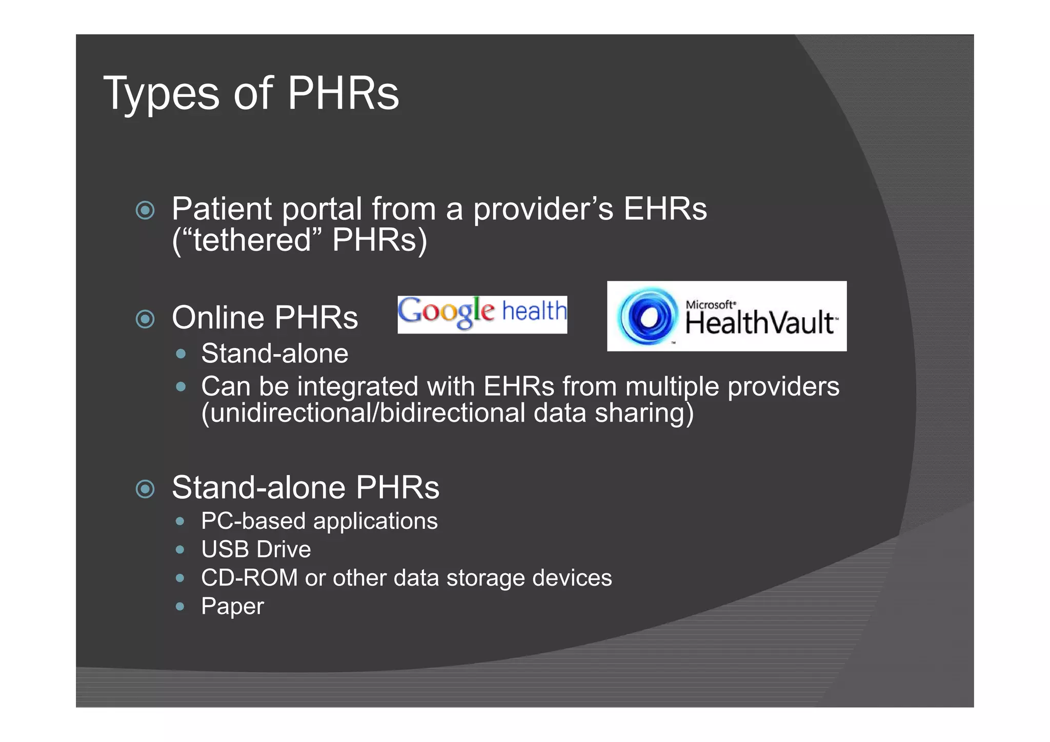 Types of PHRs

    Patient portal from a provider’s EHRs
     (“tethered” PHRs)

    Online PHRs
      Stand-alone
      Can be integrated with EHRs from multiple providers
         (unidirectional/bidirectional data sharing)

    Stand-alone PHRs
        PC-based applications
        USB Drive
        CD-ROM or other data storage devices
        Paper
 