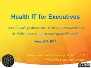 Health IT for Executives
บรรยายในหลักสูตรฝึกอบรมการบริหารงานสายแพทย์ทหาร
ประจาปีงบประมาณ 2558 ของกรมแพทย์ทหารเรือ
August 5, 2015
Nawanan Theera-Ampornpunt, M.D., Ph.D.
www.SlideShare.net/Nawanan
 